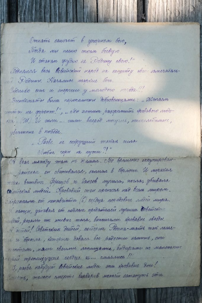 Отнять захочет в упорном бою. Тогда мы насмерть стоим [стеною]. И станем грудью за Родину свою. Поднялся весь Советский народ на защиту своей замечательной Родины. Начались жаркие бои. Особенно силы и энергии у молодого народа!!! Военкоматы были переполнены добровольцами: «Желаем идти на фронт!», «Мы хотим разгромить кровавого людоеда!» И шли... шли вперед могучие, непоколебимые, уверенные в победе. Разве не сокрушит такая сила любые горы на пути?! А враг между тем не дремал. Во временно оккупированных районах он обосновался, залезал в берлоги. И продолжал снова выливать дробью и залпов пушек железо, убивавшее советских людей. Кровавый стон пронесся над всем миром. Содрогались от ненависти сердца передовых людей мира. А немец, узнавая от подлых предателей лучших советских людей, резал их живые тела, выжигал кровавые звезды. А детей! Советских детей, которых Родина-мать так лелеяла и берегла, которым давала все радости земные, они когтями, лапами своими, выдирали из маленьких детей трепещущие сердца. О, разве забудут советские люди эти кровавые дни!